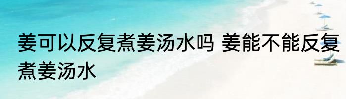 姜可以反复煮姜汤水吗 姜能不能反复煮姜汤水