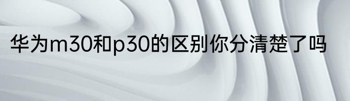 华为m30和p30的区别你分清楚了吗