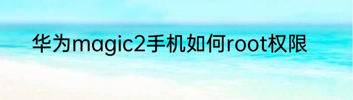 华为magic2手机如何root权限
