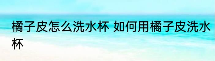 橘子皮怎么洗水杯 如何用橘子皮洗水杯