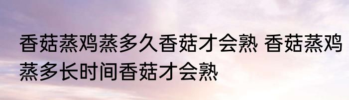 香菇蒸鸡蒸多久香菇才会熟 香菇蒸鸡蒸多长时间香菇才会熟