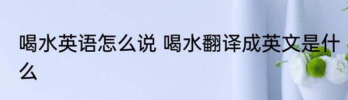 喝水英语怎么说 喝水翻译成英文是什么