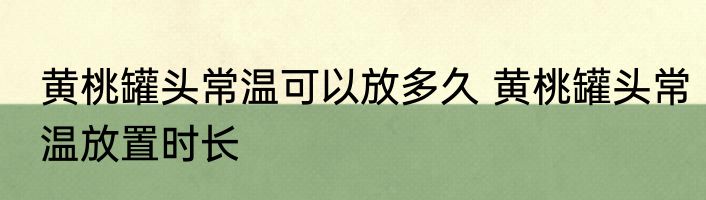 黄桃罐头常温可以放多久 黄桃罐头常温放置时长