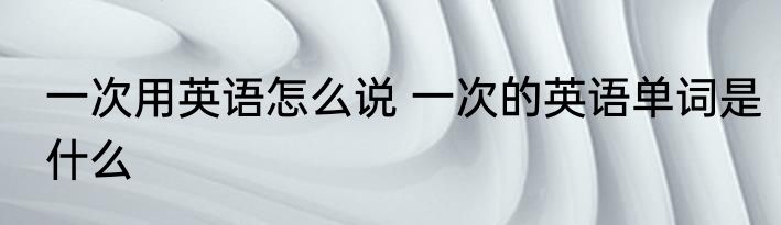 一次用英语怎么说 一次的英语单词是什么