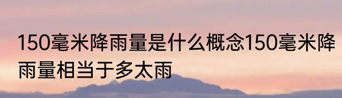 150毫米降雨量是什么概念150毫米降雨量相当于多太雨