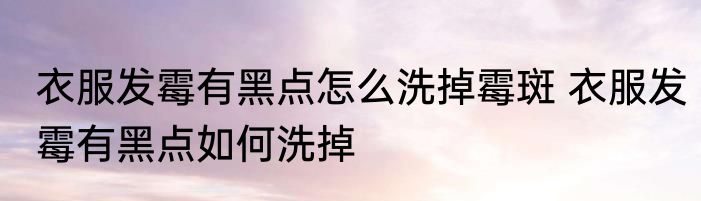 衣服发霉有黑点怎么洗掉霉斑 衣服发霉有黑点如何洗掉