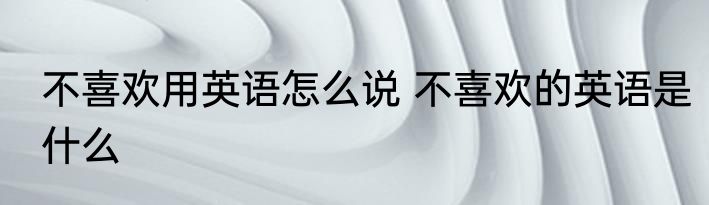 不喜欢用英语怎么说 不喜欢的英语是什么