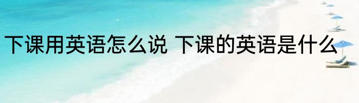 下课用英语怎么说 下课的英语是什么
