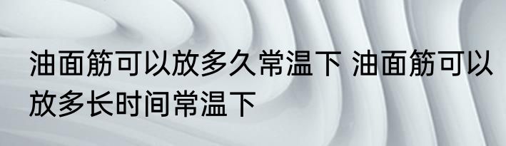 油面筋可以放多久常温下 油面筋可以放多长时间常温下