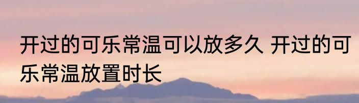 开过的可乐常温可以放多久 开过的可乐常温放置时长