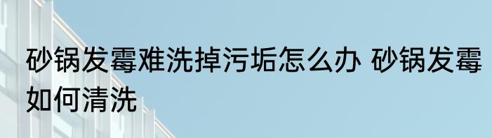 砂锅发霉难洗掉污垢怎么办 砂锅发霉如何清洗