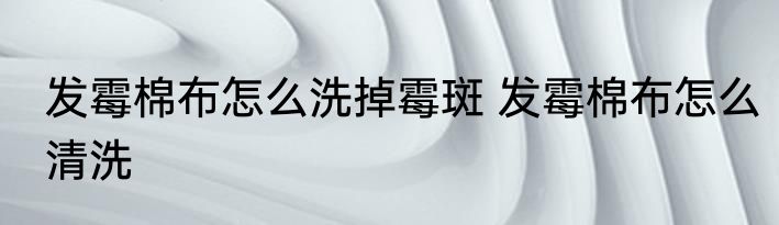 发霉棉布怎么洗掉霉斑 发霉棉布怎么清洗