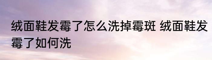 绒面鞋发霉了怎么洗掉霉斑 绒面鞋发霉了如何洗