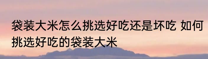 袋装大米怎么挑选好吃还是坏吃 如何挑选好吃的袋装大米