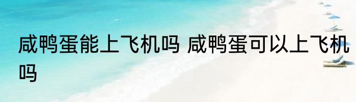 咸鸭蛋能上飞机吗 咸鸭蛋可以上飞机吗