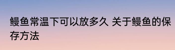 鳗鱼常温下可以放多久 关于鳗鱼的保存方法