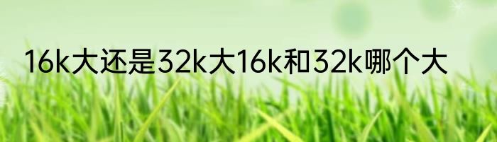 16k大还是32k大16k和32k哪个大