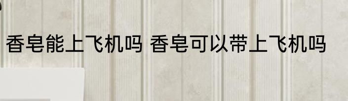 香皂能上飞机吗 香皂可以带上飞机吗