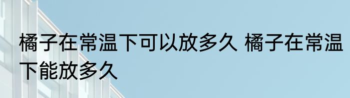 橘子在常温下可以放多久 橘子在常温下能放多久
