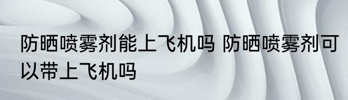 防晒喷雾剂能上飞机吗 防晒喷雾剂可以带上飞机吗