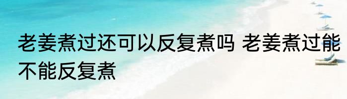老姜煮过还可以反复煮吗 老姜煮过能不能反复煮