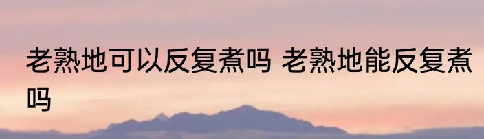 老熟地可以反复煮吗 老熟地能反复煮吗