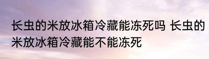 长虫的米放冰箱冷藏能冻死吗 长虫的米放冰箱冷藏能不能冻死