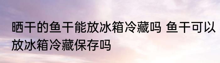 晒干的鱼干能放冰箱冷藏吗 鱼干可以放冰箱冷藏保存吗