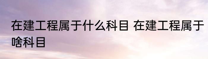 在建工程属于什么科目 在建工程属于啥科目