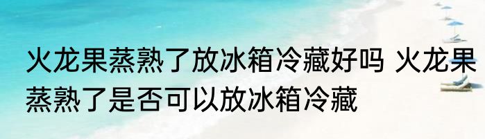 火龙果蒸熟了放冰箱冷藏好吗 火龙果蒸熟了是否可以放冰箱冷藏