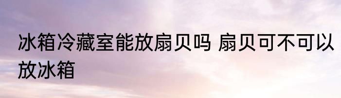 冰箱冷藏室能放扇贝吗 扇贝可不可以放冰箱