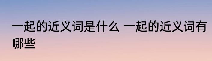 一起的近义词是什么 一起的近义词有哪些