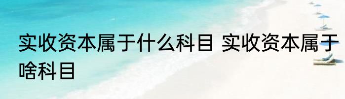 实收资本属于什么科目 实收资本属于啥科目