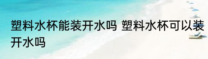塑料水杯能装开水吗 塑料水杯可以装开水吗