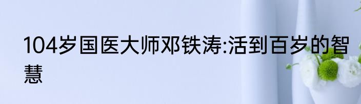 104岁国医大师邓铁涛:活到百岁的智慧