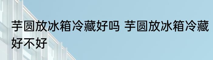 芋圆放冰箱冷藏好吗 芋圆放冰箱冷藏好不好