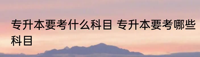 专升本要考什么科目 专升本要考哪些科目