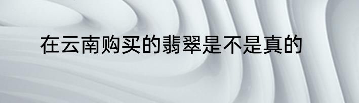 在云南购买的翡翠是不是真的