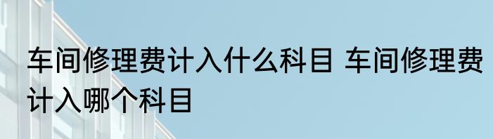 车间修理费计入什么科目 车间修理费计入哪个科目