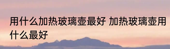 用什么加热玻璃壶最好 加热玻璃壶用什么最好