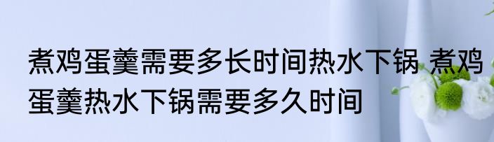 煮鸡蛋羹需要多长时间热水下锅 煮鸡蛋羹热水下锅需要多久时间