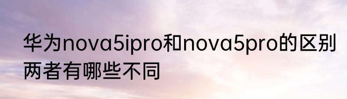 华为nova5ipro和nova5pro的区别两者有哪些不同