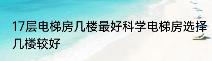 17层电梯房几楼最好科学电梯房选择几楼较好