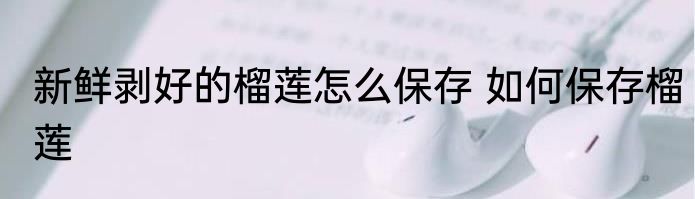 新鲜剥好的榴莲怎么保存 如何保存榴莲