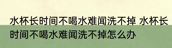 水杯长时间不喝水难闻洗不掉 水杯长时间不喝水难闻洗不掉怎么办