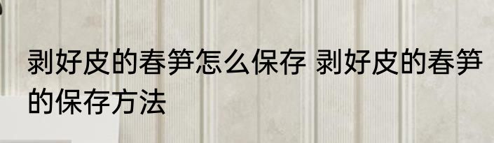 剥好皮的春笋怎么保存 剥好皮的春笋的保存方法