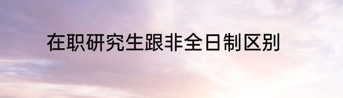 在职研究生跟非全日制区别
