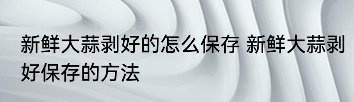 新鲜大蒜剥好的怎么保存 新鲜大蒜剥好保存的方法