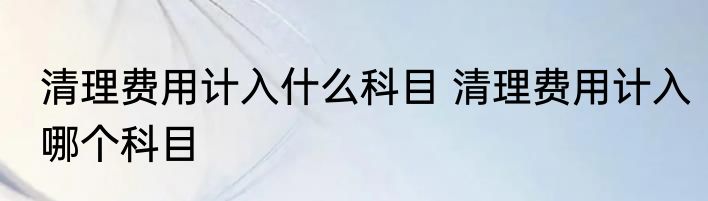 清理费用计入什么科目 清理费用计入哪个科目