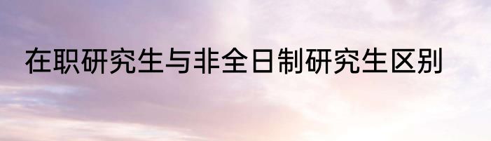 在职研究生与非全日制研究生区别